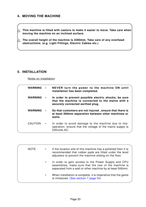 Page 32Page 33
4. MOVING THE MACHINE
This machine is fitted with castors to make it easier to move. Take care when 
moving the machine on an inclined surface.
The overall height of the machine is 2280mm. Take care of any overhead 
obstructions. (e.g. Light Fittings, Electric Cables etc.)
WARNING •NEVER turn the power to the machine ON until 
installation has been completed.
WARNING • In order to prevent possible electric shocks, be sure that the machine is connected to the mains with a
securely connected...