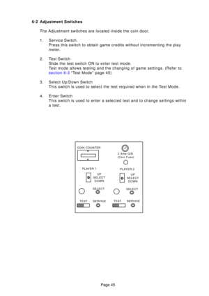 Page 44Page 45
6-2 Adjustment Switches
The Adjustment switches are located inside the coin door. 
1. Service Switch. Press this switch to obtain game credits without incrementing the play 
meter.
2. Test Switch Slide the test switch ON to enter test mode.
Test mode allows testing and the changing of game settings. (Refer to
section 6-3  Test Mode page  45)
3. Select Up/Down Switch This switch is used to select the test required when in the Test Mode.
4. Enter Switch This switch is used to enter a selected test...