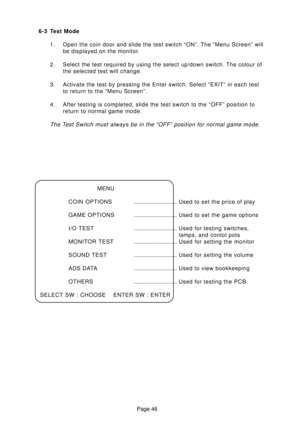 Page 45Page 46 6-3 Test Mode
1. Open the coin door and slide the test switch “ON”. The “Menu Screen” will
be displayed on the monitor.
2. Select the test required by using the select up/down switch. The colour of
the selected test will change.
3. Activate the test by pressing the Enter switch. Select “EXIT” in each test
to return to the “Menu Screen”.
4. After testing is completed, slide the test switch to the “OFF” position to
return to normal game mode.
The Test Switch must always be in the “OFF” position for...