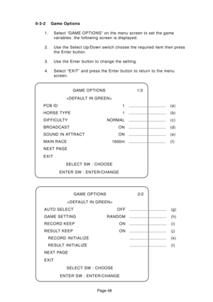 Page 47Page 48 6-3-2 Game Options
1. Select “GAME OPTIONS” on the menu screen to set the game
variables. the following screen is displayed.
2. Use the Select Up/Down switch choose the required item then press
the Enter button.
3. Use the Enter button to change the setting.
4. Select “EXIT” and press the Enter button to return to the menu
screen.
GAME OPTIONS 1/2

PCB ID 1.................................. (a)
HORSE TYPE 1.................................. (b)
DIFFICULTY NORMAL.....................................