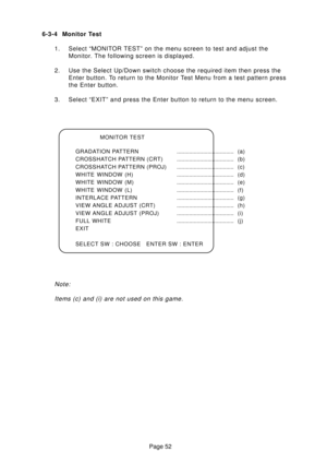 Page 51Page 52 6-3-4 Monitor Test
1. Select “MONITOR TEST” on the menu screen to test and adjust the
Monitor. The following screen is displayed.
2. Use the Select Up/Down switch choose the required item then press the
Enter button. To return to the Monitor Test Menu from a test pattern press
the Enter button.
3. Select “EXIT” and press the Enter button to return to the menu screen.
MONITOR TEST
GRADATION PATTERN..................................... (a)
CROSSHATCH PATTERN...