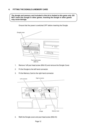 Page 12Page 12
4. FITTING THE DONGLE & MEMORY CARD
The dongle and memory card included in this kit is limited to this game only. DO
NOT insert this Dongle in other games. Inserting the Dongle in other games
may cause damage.
Ensure that the power is switched OFF before inserting the Dongle.
1. Remove 1off pozi head screw (M3x10) and remove the Dongle Cover.
2. Fit the Dongle to the left hand connector.
3. Fit the Memory Card to the right hand connector.
4. Refit the Dongle cover and pozi head screw (M3x10)...