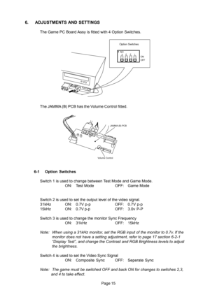 Page 15Page 15
6. ADJUSTMENTS AND SETTINGS
The Game PC Board Assy is fitted with 4 Option Switches.
The JAMMA (B) PCB has the Volume Control fitted.
6-1 Option Switches
NO
OFF ON234 1
Option Switches
Volume ControlJAMMA (B) PCB
Switch 1 is used to change between Test Mode and Game Mode.
ON: Test Mode OFF: Game Mode
Switch 2 is used to set the output level of the video signal.
31kHz ON: 0.7V p-p OFF: 0.7V p-p
15kHz ON:0.7V p-pOFF: 3.0v P-P
Switch 3 is used to change the monitor Sync Frequency
ON: 31kHz OFF:...