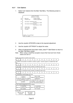 Page 22Page 22 6-2-7 Coin Options
1. Select Coin Options from the Main Test Menu. The following screen is
displayed.
2. Use the Joystick UP/DOWN to step to the required adjustment.
3. Use the Joystick LEFT/RIGHT to adjust the value.
4. When all adjustments have been made, press P1 Start Button to return to
the Main Test Menu screen
Note: When using a CashFlow acceptor ensure that Cost and Coin Chute
values are set to 1
(a)
(b)
(c)
(d)
(e)
(f)
(g)
COIN OPTIONS
Defaults in Green
Modify : P1-Left/Right
Exit :...
