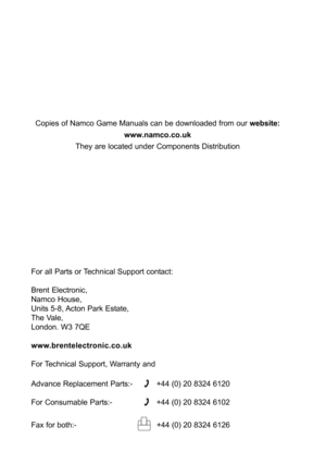 Page 26For all Parts or Technical Support contact:
Brent Electronic,
Namco House,
Units 5-8, Acton Park Estate,
The Vale,
London. W3 7QE
www.brentelectronic.co.uk
For Technical Support, Warranty and
Advance Replacement Parts:-
+44 (0) 20 8324 6120
For Consumable Parts:-
+44 (0) 20 8324 6102
Fax for both:-
  +44 (0) 20 8324 6126 Copies of Namco Game Manuals can be downloaded from our website:
www.namco.co.uk
They are located under Components Distribution 