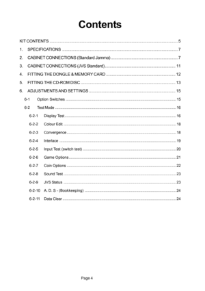 Page 4Page 4
Contents
KIT CONTENTS............................................................................................................... 5
1. SPECIFICATIONS.................................................................................................... 7
2. CABINET CONNECTIONS (Standard Jamma).......................................................... 7
3. CABINET CONNECTIONS (JVS Standard)............................................................. 11
4. FITTING THE DONGLE & MEMORY...