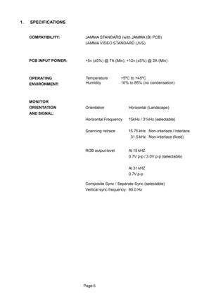 Page 6Page 6
1. SPECIFICATIONS
COMPATIBILITY:JAMMA STANDARD (with JAMMA (B) PCB)
JAMMA VIDEO STANDARD (JVS)
PCB INPUT POWER:+5v (±5%) @ 7A (Min), +12v (±5%) @ 2A (Min)
OPERATING
ENVIRONMENT:
MONITOR
ORIENTATIONOrientationHorizontal (Landscape)
AND SIGNAL:
Horizontal Frequency 15kHz / 31kHz (selectable)
Scanning  retrace 15.75 kHz Non-interlace / Interlace
31.5 kHz Non-interlace (fixed)
RGB output level At 15 kHZ
0.7V p-p / 3.0V p-p (selectable)
At 31 kHZ
0.7V p-p
Composite Sync / Separate Sync (selectable)...