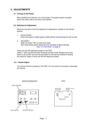 Page 7Page
3. ADJUSTMENTS
3-1 Turning on the PowerAfter installing the machine, turn on the power. The power switch is located 
above the mains inlet on the rear of the cabinet.
3- 2 Switches for Adjustment
Open the coin door to find the switches for adjustments, located on the \
service
bracket. 
1. Service Switch Press this switch to obtain game credits without incrementing the coin c\
ounter.
2. Test Switch Slide this switch ON to enter test mode. 
Test mode allows game testing and the changing of game...