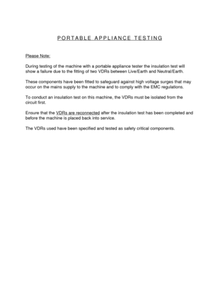 Page 3PORTABLE APPLIANCE TESTING
Please Note:
During testing of the machine with a portable appliance tester the insulation test will
show a failure due to the fitting of two VDRs between Live/Earth and Neutral/Earth.
These components have been fitted to safeguard against high voltage surges that may
occur on the mains supply to the machine and to comply with the EMC regulations.
To conduct an insulation test on this machine, the VDRs must be isolated from the
circuit first.
Ensure that the 
VDRs are...
