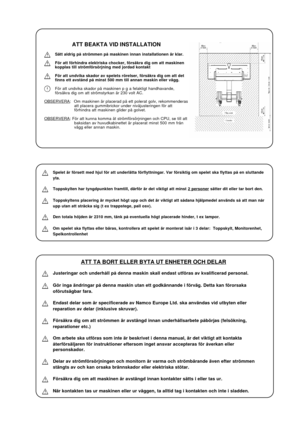 Page 25ATT BEAKTA VID INSTALLATION
Sätt aldrig på strömmen på maskinen innan installationen är klar.
För att förhindra elektriska chocker, försäkra dig om att maskinen
kopplas till strömförsörjning med jordad kontakt
För att undvika skador av spelets rörelser, försäkra dig om att det
finns ett avstånd på minst 500 mm till annan maskin eller vägg.
För att undvika skador på maskinen p g a felaktigt handhavande,
försäkra dig om att strömstyrkan är 230 volt AC.
OBSERVERA: Om maskinen är placerad på ett polerat...