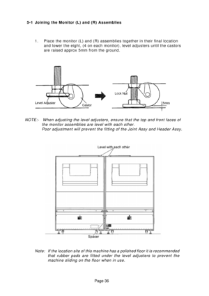 Page 36Page 36
5-1 Joining the Monitor (L) and (R) Assemblies
1. Place the monitor (L) and (R) assemblies together in their final location
and lower the eight, (4 on each monitor), level adjusters until the castors
are raised approx 5mm from the ground.
NOTE:- When adjusting the level adjusters, ensure that the top and front faces of
the monitor assemblies are level with each other.
Poor adjustment will prevent the fitting of the Joint Assy and Header Assy.
Note: If the location site of this machine has a...