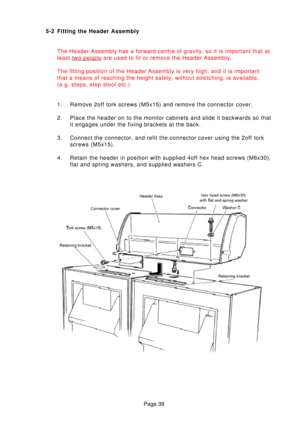 Page 39Page 39
5-2 Fitting the Header Assembly
The Header Assembly has a forward centre of gravity, so it is important \
that at 
least 
two people are used to fit or remove the Header Assembly.
The fitting position of the Header Assembly is very high, and it is impo\
rtant 
that a means of reaching the height safely, without stretching, is avail\
able.
(e.g. steps, step stool etc.) 
1. Remove 2off tork screws (M5x15) and remove the connector cover. 
2. Place the header on to the monitor cabinets and slide it...