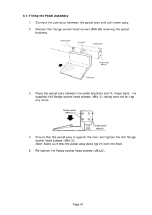 Page 41Page 41 5-4 Fitting the Pedal Assembly
1. Connect the connector between the pedal assy and coin tower assy.
2. Slacken the Flange socket head screws (M6x20) retaining the pedal
brackets.
3. Place the pedal assy between the pedal brackets and fit, finger tight,  the
supplied 4off flange socket head screws (M5x12) taking care not to trap
any wires.
4. Ensure that the pedal assy is against the floor and tighten the 4off flange
socket head screws (M5x12)
Note: Make sure that the pedal assy does not lift from...