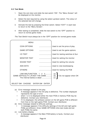 Page 44Page 44 6-3 Test Mode
1. Open the coin door and slide the test switch “ON”. The “Menu Screen” will
be displayed on the monitor.
2. Select the test required by using the select up/down switch. The colour of
the selected test will change.
3. Activate the test by pressing the Enter switch. Select “EXIT” in each test
to return to the “Menu Screen”.
4. After testing is completed, slide the test switch to the “OFF” position to
return to normal game mode.
The Test Switch must always be in the “OFF” position for...