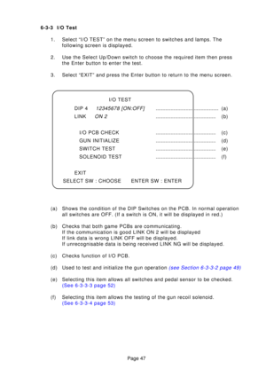 Page 47Page 47
6-3-3 I/O Test
1. Select “I/O TEST” on the menu screen to switches and lamps. The following screen is displayed.
2. Use the Select Up/Down switch to choose the required item then press the Enter button to enter the test.
3. Select “EXIT” and press the Enter button to return to the menu scr\
een. 
(a) Shows the condition of the DIP Switches on the PCB. In normal operation all switches are OFF. (If a switch is ON, it will be displayed in red.)\
(b) Checks that both game PCBs are communicating. If...