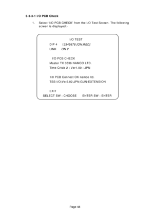 Page 48Page 48 6-3-3-1 I/O PCB Check
1. Select ‘I/O PCB CHECK’ from the I/O Test Screen. The following
screen is displayed:-
I/O TEST
DIP 4
12345678 [ON:RED]
LINKON 2
I/O PCB CHECK
Master TX 3536 NAMCO LTD.
Time Crisis 2 ; Ver1.00 ; JPN
1/0 PCB Connect OK namco ltd.
TSS-I/O;Ver2.02;JPN;GUN-EXTENSION
EXIT
SELECT SW : CHOOSE ENTER SW : ENTER 