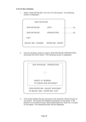 Page 49Page 49 6-3-3-2 Gun Initialize
1. Select ‘GUN INITIALIZE’ from the I/O Test Screen. The following
screen is displayed:-
2. Use the Up/Down switch to select ‘GUN INITIALIZE (PROJECTOR)’,
and press the Enter switch. The following screen is displayed.
3. This screen allows the gun accuracy to be checked. Shoot the gun at
the screen. The screen will display the position of the bullet. If the
position is not where the gun was aimed press the ‘Enter sw’ or press
on the pedal. The following screen will be...