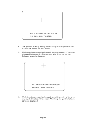 Page 50Page 50 AIM AT CENTER OF THE CROSS
AND PULL GUN TRIGGER
4. The gun aim is set by aiming and shooting at three points on the
screen: the middle, top and bottom.
5. While the above screen is displayed, aim at the centre of the cross
displayed in the middle of the screen. After firing the gun the
following screen is displayed.
6. While the above screen is displayed, aim at the centre of the cross
displayed at the top of the screen. After firing the gun the following
screen is displayed.AIM AT CENTER OF THE...