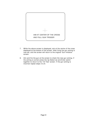 Page 51Page 51 7. While the above screen is displayed, aim at the centre of the cross
displayed at the bottom of the screen. After firing the gun aiming is
now set, and the screen will return to the original ‘Gun Initialize’
screen.
8. Aim and fire the gun at the screen to check the new gun aiming. If
the aiming is correct press the Up Select sw and Enter switch
together to return to the ‘I/O Test’ screen. If the gun aiming is
incorrect repeat steps 3 to 8.AIM AT CENTER OF THE CROSS
AND PULL GUN TRIGGER 