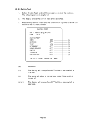 Page 52Page 52 6-3-3-3 Switch Test
1. Select “Switch Test” on the I/O menu screen to test the switches.
The following screen is displayed.
2. The display shows the current state of the switches.
3. Press the Up Select switch and the Enter switch together to EXIT and
return to the I/O menu screen
(a) Not Used
(b) The display will change from OFF to ON as each switch is
operated.
(c) The game will return to normal play mode if this switch is
turned off.
(d to h) The display will change from OFF to ON as each...