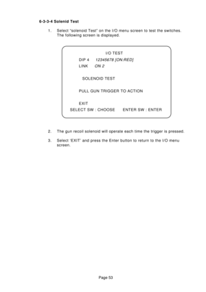 Page 53Page 53 6-3-3-4 Solenid Test
1. Select “solenoid Test” on the I/O menu screen to test the switches.
The following screen is displayed.
2. The gun recoil solenoid will operate each time the trigger is pressed.
3. Select ‘EXIT’ and press the Enter button to return to the I/O menu
screen.I/O TEST
DIP 4
12345678 [ON:RED]
LINKON 2
SOLENOID TEST
PULL GUN TRIGGER TO ACTION
EXIT
SELECT SW : CHOOSE ENTER SW : ENTER 