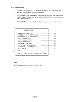 Page 54Page 54 6-3-4 Monitor Test
1. Select “MONITOR TEST” on the menu screen to test and adjust the
Monitor. The following screen is displayed.
2. Use the Select Up/Down switch to choose the required item then press
the Enter button. To return to the Monitor Test Menu from a test pattern
press the Enter button.
3. Select “EXIT” and press the Enter button to return to the menu screen.
MONITOR TEST
GRADATION PATTERN..................................... (a)
CROSSHATCH PATTERN...