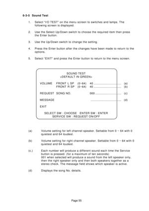 Page 55Page 55 6-3-5 Sound Test
1. Select “I/O TEST” on the menu screen to switches and lamps. The
following screen is displayed.
2. Use the Select Up/Down switch to choose the required item then press
the Enter button.
3. Use the Up/Down switch to change the setting.
4. Press the Enter button after the changes have been made to return to the
options.
5. Select “EXIT” and press the Enter button to return to the menu screen.
(a) Volume setting for left channel speaker. Settable from 0 ~ 64 with 0
quietest and 64...