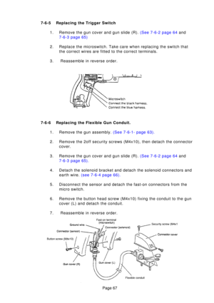 Page 67Page 67
7-6-
5Replacing the  Trigger Switch
1 . Remove the gun cover and gun slide (R).  (See 7-6-2 page 64 and
7-6-3 page  65)
2. Replace the microswitch. Take care when replacing the switch that the correct wires are fitted to the correct terminals.
3.  Reassemble in reverse order.
7-6-6 Replacing the Flexible Gun Conduit. 1. Remove the gun assembly.  (See 7-6-1- page 63).
2. Remove the 2off security screws (M4x10), then detach the connector cover.
3 . Remove the gun cover and gun slide (R).  (See...