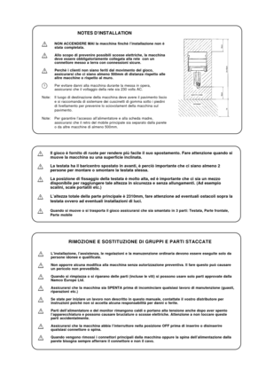 Page 17NOTES D’INSTALLATION
NON ACCENDERE MAI la macchina finchè l’installazione non è
stata completata.
Allo scopo di prevenire possibili scosse elettriche, la macchina
deve essere obbligatoriamente collegata alla rete  con un
connettore messo a terra con connessioni sicure.
Perchè i clienti non siano feriti dal movimento del gioco,
assicurarsi che ci siano almeno 500mm di distanza rispetto alle
altre macchine o rispetto al muro.
Per evitare danni alla macchina durante la messa in opera,
assicurarsi che il...