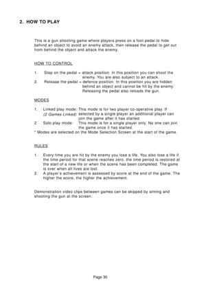 Page 30Page 30
2. HOW TO PLAY
This is a gun shooting game where players press on a foot pedal to hide
behind an object to avoid an enemy attack, then release the pedal to get out
from behind the object and attack the enemy.
HOW TO CONTROL
1. Step on the pedal = attack position. In this position you can shoot the
enemy. You are also subject to an attack.
2. Release the pedal = defence position. In this position you are hidden
behind an object and cannot be hit by the enemy.
Releasing the pedal also reloads the...
