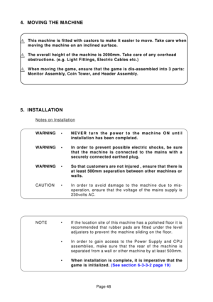 Page 32Page 48
4. MOVING THE MACHINE
WARNING • NEVER turn the power to the machine ON until 
installation has been completed.
WARNING • In order to prevent possible electric shocks, be sure that the machine is connected to the mains with a
securely connected earthed plug.
WARNING • So that customers are not injured , ensure that there is at least 500mm separation between other machines or
walls.
CAUTION • In  order to avoid damage to the machine due to mis-
operation, ensure that the voltage of the mains supply...