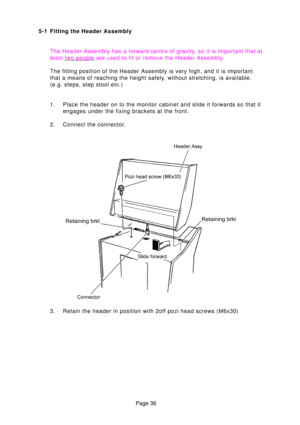 Page 36Page 36
5-1 Fitting the Header Assembly
The Header Assembly has a forward centre of gravit y, so it is important that at
least  
two peopl e are used to fit or remove the Header Assembl y.
The fitting position of the Header Assembly is very high, and it is impo\
rtant 
that a means of reaching the height safely, without stretching, is available.
(e.g. steps, step stool etc.) 
1. Place the header on to the monitor cabinet and slide it forwards so that\
 it engages under the fixing brackets at the front....
