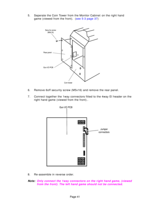 Page 41Page 41
5. Seperate the Coin Tower from the Monitor Cabinet  on the right hand
game (viewed from the front).  ( see 5-3 page 37)
6. Remove 6off security screw (M5x16) and remove the rear panel. 
7. Connect together the 1way connectors fitted to the 4way EI header on the\
 right hand game (viewed from the front)..
8. Re-assemble in reverse order.
Note :Only connect the 1way connectors on the right hand game, (viewed
f r om the front). The left hand game should not be connected. 