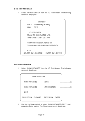 Page 48Page 48 6-3-3-1 I/O PCB Check
1. Select ‘I/O PCB CHECK’ from the I/O Test Screen. The following
screen is displayed:-
I/O TEST
DIP 4
12345678 [ON:RED]
LINKON 2
I/O PCB CHECK
Master TX 3536 NAMCO LTD.
Time Crisis 2 ; Ver1.00 ; JPN
1/0 PCB Connect OK namco ltd.
TSS-I/O;Ver2.02;JPN;GUN-EXTENSION
EXIT
SELECT SW : CHOOSE ENTER SW : ENTER
6-3-3-2 Gun Initialize
1. Select ‘GUN INITIALIZE’ from the I/O Test Screen. The following
screen is displayed:-
2. Use the Up/Down switch to select ‘GUN INITIALIZE (CRT)’,...