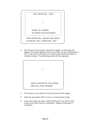 Page 49Page 49 3. Aim the gun at the screen and pull the trigger. A white spot will
appear. If the spot appears where you aimed, the gun initialization is
O.K. If the spot is not where you aimed, press the Enter button to
initialize the gun. The following screen will be displayed.
4. Aim the gun at the centre of the cross and pull the trigger.
5. Slide the test switch OFF to return to normal game mode.
6. Enter test mode and select ‘GUN INITIALIZE’ from the I/O test
screen and check the gun initialization....