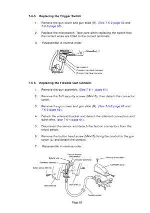 Page 65Page 65
7-6-
5Replacing the  Trigger Switch
1 . Remove the gun cover and gun slide (R).  (See 7-6-2 page 62 and
7-6-3 page  63)
2. Replace the microswitch. Take care when replacing the switch that the correct wires are fitted to the correct terminals.
3.  Reassemble in reverse order.
7-6- 6Replacing the Flexible Gun Conduit.
1 . Remove the gun assembl y.  (See 7-6-1- page  61).
2. Remove the 2off security screws (M4x10), then detach the connector cover.
3 . Remove the gun cover and gun slide (R).  (See...