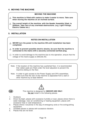 Page 18Page 18
4. MOVING THE MACHINE
5. INSTALLATION
MOVING THE MACHINE
This machine is fitted with castors to make it easier to move. Take care
when moving the machine on an inclined surface.
The overall height of the machine, with the Header Assembly fitted, is
2050mm. Take care of any overhead obstructions. (e.g. Light Fittings,
Electric Cables etc.)
This machine is designed for INDOOR USE ONLY.
Do not install in the following places.
1. Outdoors
2. Direct Sunlight, places with excessive humidity or dust,...
