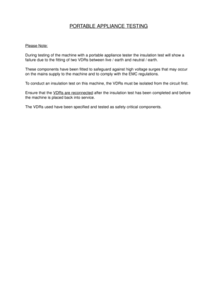 Page 3PORTABLE APPLIANCE TESTING
Please Note:
During testing of the machine with a portable appliance tester the insulation test will show a
failure due to the fitting of two VDRs between live / earth and neutral / earth.
These components have been fitted to safeguard against high voltage surges that may occur
on the mains supply to the machine and to comply with the EMC regulations.
To conduct an insulation test on this machine, the VDRs must be isolated from the circuit first.
Ensure that the 
VDRs are...
