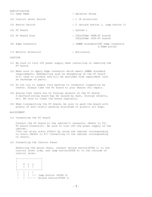 Page 1SPECIFICATION(1) Game Name                             : Splatter House(2) Control Level Switch                  : 1 (8 direction)(3) Button Switch                         : 2 (attack button 1, jump button 1)(4) PC Board                              : System 1(5) PC Board Size                         : 292x350mm (ROM-PC board)                                            292x243mm (CPU-PC board)(6) Edge Connector                        : JAMMA standard(56F edge connector...