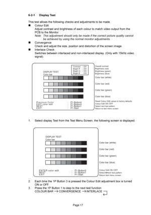 Page 17Page 17
DISPLAY TEST
Color bar
Overall contrast
Brightness (red)
Brightness (green)
Brightness (blue)
Reset Colour Edit values to factory defaults
Colour Edit ON /OFF 
Select next test pattern
Return to test menu screen
Color bar (white)
Color bar (red)
Color bar (green)
Color bar (blue)
Previous Color
EXIT color edit
NEXT
EXIT:    P1-Button4
:    P1-Button3
:    P1-Button1
:    P1-Start
Contrast
Bright R
Bright G
Bright B:  OO
:  OO
:  OO
:  OO
Colour Edit ON /OFF 
Select to next test pattern
Return...