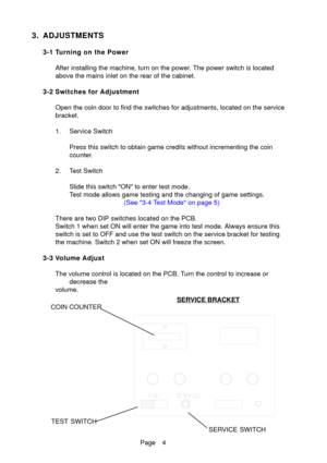 Page 4Page 4
3. ADJUSTMENTS
3-1 Turning on the PowerAfter installing the machine, turn on the power. The power switch is located
above the mains inlet on the rear of the cabinet.
3-2 Switches for Adjustment Open the coin door to find the switches for adjustments, located on the \
service
bracket.
1. Service Switch Press this switch to obtain game credits without incrementing the coin
counter.
2. Test Switch Slide this switch ON to enter test mode.
Test mode allows game testing and the changing of game...