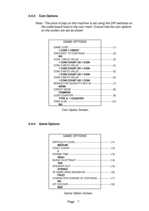 Page 7Page 7 3-4-3 Coin Options
Note:- The price of play on this machine is set using the DIP switches on
the credit board fixed to the coin mech. Ensure that the coin options
on the screen are set as shown
GAME OPTIONS
DIFFICULTY LEVEL ---------------------------------------- (11)
MEDIUM
FIGHT COUNT ----------------------------------------------- (12)
2
ROUND TIME ------------------------------------------------ (13)
40sec.
MUSIC IN ATTRACT --------------------------------------- (14)
YES
SPEAKER OUT...