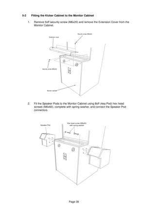 Page 39Page 39 5-2 Fitting the Kicker Cabinet to the Monitor Cabinet
1. Remove 5off security screw (M6x20) and remove the Extension Cover from the
Monitor Cabinet.
2. Fit the Speaker Pods to the Monitor Cabinet using 8off (4ea Pod) hex head
screws (M6x60), complete with spring washer, and connect the Speaker Pod
connectors.
Security screw (M6x20)
Extension cover
Security screw (M6x20)
Monitor cabinet
Speaker PodHex head screw (M6x60)
with spring washer 