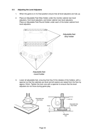 Page 42Page 42 5-3 Adjusting the Level Adjusters
1. When the game is in it’s final position ensure that all level adjusters are fully up.
2. Place an Adjustable Feet Strip Holder under the monitor cabinet rear level
adjusters, front level adjusters, and kicker cabinet rear level adjusters.
Place an Adjustable Feet Round Holder under each of the kicker cabinet front
level adjusters.
3. Lower all adjustable feet, ensuring that they fit the rebates of the holders, with a
spanner so that the cabinets are level and...