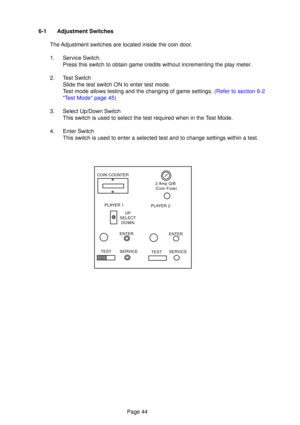 Page 44Page 44
6-1 Adjustment Switches
The Adjustment switches are located inside the coin door. 
1. Service Switch. Press this switch to obtain game credits without incrementing the play meter.
2. Test Switch Slide the test switch ON to enter test mode. 
Test mode allows testing and the changing of game settings.  (Refer to section 6-2
 T est Mode  page 45)
3. Select Up/Down Switch This switch is used to select the test required when in the Test Mode.
4. Enter Switch This switch is used to enter a selected...