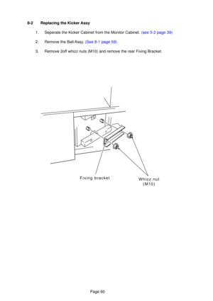 Page 60Page 60
Whizz nut(M10)
Fixing bracket
8-2 Replacing the Kicker Assy
1.  Seperate the Kicker Cabinet from the Monitor Cabinet.  (see 5-2 page 39)
2.   Remove the Ball  Ass y.  (See 8-1  page 59)
3. Remove 2off whizz nuts (M10) and remove the rear Fixing Bracket. 