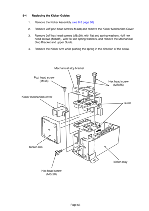 Page 63Page 63
\fex head screw(M8x85)
Guide
kicker assy
\fex head screw (M8x20)
Kicker arm
Kicker mechanism cover
Pozi head screw
(M4x8) Mechanical stop bracket
8-4 Replacing the Kicker Guides
1.  Remove the Kicker  Assembl y.  (see 8-2  page 60)
2. Remove 2off pozi head screws (M4x8) and remove the Kicker Mechanism Cover. 
3. Remove 2off hex head screws (M8x20), with flat and spring washers, 4off hex head screws (M8x85), with flat and spring washers, and remove the Mech\
anical 
Stop Bracket and upper Guide....