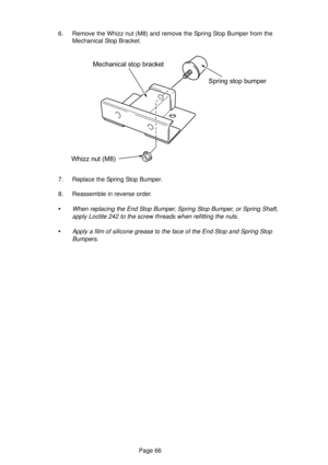 Page 66Page 66
Spring stop bumper
Whizz nut (M8)Mechanical stop bracket
6. Remove the Whizz nut (M8) and remove the Spring Stop Bumper from the
Mechanical Stop Bracket.
7. Replace the Spring Stop Bumper.
8. Reassemble in reverse order.
•When replacing the End Stop Bumper, Spring Stop Bumper, or Spring Shaft,
apply Loctite 242 to the screw threads when refitting the nuts.
•Apply a film of silicone grease to the face of the End Stop and Spring Stop
Bumpers. 