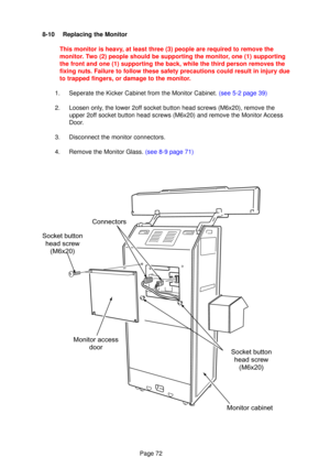 Page 72Page 72
8-10 Replacing the Monitor
This monitor is heav y, at least three (3) people are required to remove the
monito r.  Two (2) people should be supporting the monito r, one (1) supporting
the front and one (1) supporting the back, while the third person remo\
ves the 
fixing nuts. Failure to follow these safety precautions could result in injury due\
to trapped fingers, or damage to the monitor.
1.   Seperate the Kicker Cabinet from the Monitor Cabinet.  (see 5-2 page 39)
2. Loosen only, the lower...