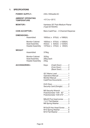 Page 28Page 28
1. SPECIFICATIONS
POWER SUPPLY:-230v /350watts AC
AMBIENT OPERATING
+5°C to +25°C
TEMPERATURE
MONITOR:-Hantarex 28” Polo-Medium Planar
(Type 02193240)
COIN ACCEPTOR:-Mars CashFlow  - 4 Channel Dispense
DIMENSIONS:-
Assembled1600(w) x870(d) x1990(h)
Monitor Cabinet 1600(w)x 870(d) x1590(h)
Seat Assembly 452(w)x 820(d) x1220(h)
Header Assembly 1470(w)x 370(d) x450(h)
WEIGHT
Assembled 379kg
Monitor Cabinet302kg
Seat Assembly 26kg  each
Header Assembly25kg
ACCESSORIES:-Keys:(Cash Door)............ 2...